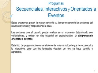 Programas Secuenciales, Interactivos y Orientados a EventosEstos programas pasan la mayor parte de su tiempo esperando las acciones del usuario (eventos) y respondiendo a ellas. Las acciones que el usuario puede realizar en un momento determinado son variadísimas, y exigen un tipo especial de programación: la programación orientada a eventos. Este tipo de programación es sensiblemente más complicada que la secuencial y la interactiva, pero con los lenguajes visuales de hoy, se hace sencilla y agradable.8