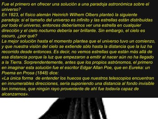 Fue el primero en ofrecer una solución a una paradoja astronómica sobre el
universo?
En 1823, el físico alemán Heinrich Wilhem Olbers planteó la siguiente
paradoja: si el tamaño del universo es infinito y las estrellas están distribuidas
por todo el universo, entonces deberíamos ver una estrella en cualquier
dirección y el cielo nocturno debería ser brillante. Sin embargo, el cielo es
oscuro, ¿por qué?
La mejor solución hasta el momento plantea que el universo tuvo un comienzo,
y que nuestra visión del cielo se extiende sólo hasta la distancia que la luz ha
recorrido desde entonces. Es decir, no vemos estrellas que están más allá de
esa distancia porque la luz que empezaron a emitir al nacer aún no ha llegado
a la Tierra. Sorprendentemente, antes que los propios astrónomos, el primero
en imaginar esta solución fue el escritor Edgar Allan Poe, que en Eureka: un
Poema en Prosa (1848) dice:
«La única forma de entender los huecos que nuestros telescopios encuentran
en innumerables direcciones, sería suponiendo una distancia al fondo invisible
tan inmensa, que ningún rayo proveniente de ahí fue todavía capaz de
alcanzarnos».
 