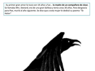 - Su primer gran amor lo tuvo con 14 años y fue... la madre de un compañero de clase.
Se llamaba Mrs. Stanard, era de una gran belleza y tenía unos 30 años. Para desgracia
para Poe, murió al año siguiente. Se dice que a esta mujer le dedicó su poema "To
Helen"
 