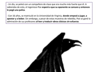 - Un día, se peleó con un compañero de clase que era mucho más fuerte que él. A
sabiendas de esto, el ingenioso Poe esperó a que su oponente se cansara y entonces
le pegó una paliza.
- Con 16 años, se matriculó en la Universidad de Virginia, donde empezó a jugar, a
apostar y a beber. Sin embargo, a pesar de estas muestras de rebeldía, Poe se ganó la
admiración de sus profesores al leer y traducir obras clásicas sin esfuerzo.
 