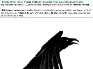 - Cuando tenía 17 años, empezó a trabajar en diversos empleos ocasionales, como el de
dependiente y periodista. Cuando empezó a trabajar, usó el pseudónimo de 'Henri Le Rennet'.
- Mintió para entrar en el ejército. Cuando tenía 18 años, quiso ser soldado, por lo que se alistó
con el nombre de 'Edgar A. Perry' y afirmando tener 22 años. Durante esa época su sueldo era
de cinco dólares al mes.
 