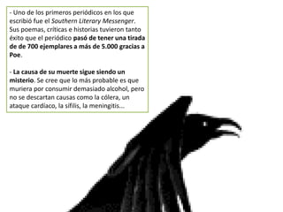 - Uno de los primeros periódicos en los que
escribió fue el Southern Literary Messenger.
Sus poemas, críticas e historias tuvieron tanto
éxito que el periódico pasó de tener una tirada
de de 700 ejemplares a más de 5.000 gracias a
Poe.
- La causa de su muerte sigue siendo un
misterio. Se cree que lo más probable es que
muriera por consumir demasiado alcohol, pero
no se descartan causas como la cólera, un
ataque cardíaco, la sífilis, la meningitis...
 