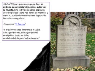 - Rufus Wilmot , gran enemigo de Poe, se
dedicó a desprestigiar vilmente al autor tras
su muerte. Este individuo publicó capítulos
autobiográficos sobre Poe llenos de mentiras y
ofensas, poniéndolo como un ser depravado,
borracho y drogadicto .
- Su poema "El Cuervo"
"Y el Cuervo nunca emprendió el vuelo.
Aún sigue posado, aún sigue posado
en el pálido busto de Palas,
en el dintel de la puerta de mi cuarto"
 