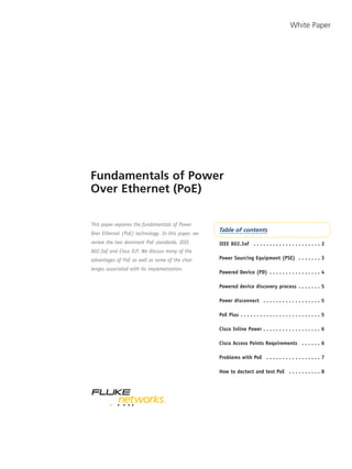 Fundamentals of Power
Over Ethernet (PoE)
White Paper
Table of contents
IEEE 802.3af . . . . . . . . . . . . . . . . . . . . . 2
Power Sourcing Equipment (PSE) . . . . . . . 3
Powered Device (PD) . . . . . . . . . . . . . . . . 4
Powered device discovery process . . . . . . . 5
Power disconnect . . . . . . . . . . . . . . . . . . 5
PoE Plus . . . . . . . . . . . . . . . . . . . . . . . . . 5
Cisco Inline Power . . . . . . . . . . . . . . . . . . 6
Cisco Access Points Requirements . . . . . . 6
Problems with PoE . . . . . . . . . . . . . . . . . 7
How to dectect and test PoE . . . . . . . . . . 8
This paper explores the fundamentals of Power
Over Ethernet (PoE) technology. In this paper, we
review the two dominant PoE standards, IEEE
802.3af and Cisco ILP. We discuss many of the
advantages of PoE as well as some of the chal-
lenges associated with its implementation.
 