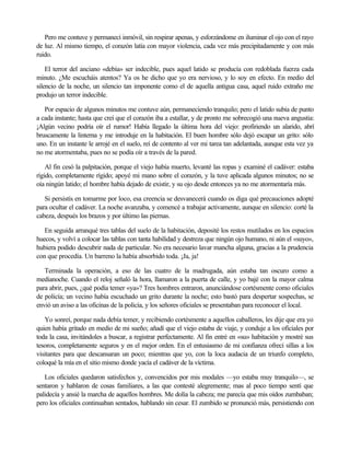 Pero me contuve y permanecí inmóvil, sin respirar apenas, y esforzándome en iluminar el ojo con el rayo
de luz. Al mismo tiempo, el corazón latía con mayor violencia, cada vez más precipitadamente y con más
ruido.
El terror del anciano «debía» ser indecible, pues aquel latido se producía con redoblada fuerza cada
minuto. ¿Me escucháis atentos? Ya os he dicho que yo era nervioso, y lo soy en efecto. En medio del
silencio de la noche, un silencio tan imponente como el de aquella antigua casa, aquel ruido extraño me
produjo un terror indecible.
Por espacio de algunos minutos me contuve aún, permaneciendo tranquilo; pero el latido subía de punto
a cada instante; hasta que creí que el corazón iba a estallar, y de pronto me sobrecogió una nueva angustia:
¡Algún vecino podría oír el rumor! Había llegado la última hora del viejo: profiriendo un alarido, abrí
bruscamente la linterna y me introduje en la habitación. El buen hombre sólo dejó escapar un grito: sólo
uno. En un instante le arrojé en el suelo, reí de contento al ver mi tarea tan adelantada, aunque esta vez ya
no me atormentaba, pues no se podía oír a través de la pared.
Al fin cesó la palpitación, porque el viejo había muerto, levanté las ropas y examiné el cadáver: estaba
rígido, completamente rígido; apoyé mi mano sobre el corazón, y la tuve aplicada algunos minutos; no se
oía ningún latido; el hombre había dejado de existir, y su ojo desde entonces ya no me atormentaría más.
Si persistís en tomarme por loco, esa creencia se desvanecerá cuando os diga qué precauciones adopté
para ocultar el cadáver. La noche avanzaba, y comencé a trabajar activamente, aunque en silencio: corté la
cabeza, después los brazos y por último las piernas.
En seguida arranqué tres tablas del suelo de la habitación, deposité los restos mutilados en los espacios
huecos, y volví a colocar las tablas con tanta habilidad y destreza que ningún ojo humano, ni aún el «suyo»,
hubiera podido descubrir nada de particular. No era necesario lavar mancha alguna, gracias a la prudencia
con que procedía. Un barreno la había absorbido toda. ¡Ja, ja!
Terminada la operación, a eso de las cuatro de la madrugada, aún estaba tan oscuro como a
medianoche. Cuando el reloj señaló la hora, llamaron a la puerta de calle, y yo bajé con la mayor calma
para abrir, pues, ¿qué podía temer «ya»? Tres hombres entraron, anunciándose cortésmente como oficiales
de policía; un vecino había escuchado un grito durante la noche; esto bastó para despertar sospechas, se
envió un aviso a las oficinas de la policía, y los señores oficiales se presentaban para reconocer el local.
Yo sonreí, porque nada debía temer, y recibiendo cortésmente a aquellos caballeros, les dije que era yo
quien había gritado en medio de mi sueño; añadí que el viejo estaba de viaje, y conduje a los oficiales por
toda la casa, invitándoles a buscar, a registrar perfectamente. Al fin entré en «su» habitación y mostré sus
tesoros, completamente seguros y en el mejor orden. En el entusiasmo de mi confianza ofrecí sillas a los
visitantes para que descansaran un poco; mientras que yo, con la loca audacia de un triunfo completo,
coloqué la mía en el sitio mismo donde yacía el cadáver de la víctima.
Los oficiales quedaron satisfechos y, convencidos por mis modales —yo estaba muy tranquilo—, se
sentaron y hablaron de cosas familiares, a las que contesté alegremente; mas al poco tiempo sentí que
palidecía y ansié la marcha de aquellos hombres. Me dolía la cabeza; me parecía que mis oídos zumbaban;
pero los oficiales continuaban sentados, hablando sin cesar. El zumbido se pronunció más, persistiendo con
 