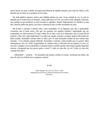 mayor fuerza; me puse a charlar sin tregua para librarme de aquella sensación, pero todo fue inútil y al fin
descubrí que el rumor no se producía en mis oídos.
Sin duda palidecí entonces mucho, pero hablaba todavía con más viveza, alzando la voz, lo cual no
impedía que el sonido fuera en aumento. ¿Qué podía hacer yo? Era «un rumor sordo, ahogado, frecuente,
muy análogo al que produciría un reloj envuelto en algodón». Respiré fatigosamente; los oficiales no oían
aún. Entonces hablé más aprisa, con mayor vehemencia; pero el ruido aumentaba sin cesar.
Me levanté y comencé a discutir sobre varias nimiedades, en un diapasón muy alto y gesticulando
vivamente; mas el ruido crecía. ¿Por qué «no querían» irse aquellos hombres? Aparentando que me
exasperaban sus observaciones, di varias vueltas de un lado a otro de la habitación; mas el rumor iba en
aumento. ¡Dios mío! ¿Qué podía hacer? La cólera me cegaba, comencé a renegar; agité la silla donde me
había sentado, haciéndola rechinar sobre el suelo; pero el ruido dominaba siempre de una manera muy
marcada... Y los oficiales seguían hablando, bromeaban y sonreían. ¿Sería posible que no oyesen? ¡Dios
todopoderoso! ¡No, no! ¡Oían! ¡Sospechaban; lo «sabían» todo; se divertían con mi espanto! Lo creí y lo
creo aún. Cualquier cosa era preferible a semejante burla; no podía soportar más tiempo aquellas hipócritas
sonrisas. ¡Comprendí que era preciso gritar o morir! Y cada vez más alto, ¿lo oís? ¡Cada vez más alto,
«siempre más alto»!
—¡Miserables! —exclamé—. No disimuléis más tiempo; confieso el crimen. ¡Arrancad esas tablas; ahí
está, ahí está! ¡Es el latido de su espantoso corazón!
F I N
Título Original: The Tell-Tale Heart © 1843.
Digitalización, Revisión y Edición Electrónica de Arácnido.
Revisión 4.
 