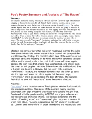 Poe's Poetry Summary and Analysis of "The Raven"
Summary:
The unnamed narrator is wearily perusing an old book one bleak December night when he hears
a tapping at the door to his room. He tells himself that it is merely a visitor, and he awaits
tomorrow because he cannot find release in his sorrow over the death of Lenore. The rustling
curtains frighten him, but he decides that it must be some late visitor and, going to the door, he
asks for forgiveness from the visitor because he had been napping. However, when he opens the
door, he sees and hears nothing except the word "Lenore," an echo of his own words.
Returning to his room, he again hears a tapping and reasons that it was probably the wind outside
his window. When he opens the window, however, a raven enters and promptly perches "upon a
bust of Pallas" above his door. Its grave appearance amuses the narrator, who asks it for its
names. The raven responds, "Nevermore." He does not understand the reply, but the raven says
nothing else until the narrator predicts aloud that it will leave him tomorrow like the rest of his
friends. Then the bird again says, "Nevermore."
Startled, the narrator says that the raven must have learned this word
from some unfortunate owner whose ill luck caused him to repeat the
word frequently. Smiling, the narrator sits in front of the ominous raven
to ponder about the meaning of its word. The raven continues to stare
at him, as the narrator sits in the chair that Lenore will never again
occupy. He then feels that angels have approached, and angrily calls
the raven an evil prophet. He asks if there is respite in Gilead and if he
will again see Lenore in Heaven, but the raven only responds,
"Nevermore." In a fury, the narrator demands that the raven go back
into the night and leave him alone again, but the raven says,
"Nevermore," and it does not leave the bust of Pallas. The narrator
feels that his soul will "nevermore" leave the raven's shadow.
Analysis:
"The Raven" is the most famous of Poe's poems, notable for its melodic
and dramatic qualities. The meter of the poem is mostly trochaic
octameter, with eight stressed-unstressed two-syllable feet per lines.
Combined with the predominating ABCBBB end rhyme scheme and
the frequent use of internal rhyme, the trochaic octameter and the
refrain of "nothing more" and "nevermore" give the poem a musical lilt
when read aloud. Poe also emphasizes the "O" sound in words such
as "Lenore" and "nevermore" in order to underline the melancholy and
 