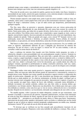 10
perdendo tempo como sempre, e pretendendo estar tomado do mais profundo ennui. Ele é, talvez, o
homem mais enérgico que existe, mas isso unicamente quando ninguém o vê.
"Para estar de acordo com o seu estado de espírito, queixei-me de minha vista fraca e lamentei a
necessidade de usar óculos, através dos quais examinava, com a máxima atenção e minuciosidade, o
apartamento, enquanto fingia estar atento unicamente á conversa.
"Prestei atenção especial a uma ampla mesa, junto à qual ele estava sentado e onde se viam, em
confusão, várias cartas e outros papéis bem como um ou dois instrumentos musicais e alguns livros.
Depois de longo e meticuloso exame, vi que ali nada existia que despertasse, particularmente,
qualquer suspeita.
"Por fim, meus olhos, ao percorrer o aposento, depararam com um vistoso porta-cartas de
papelão filigranado, dependurado de uma desbotada fita azul, presa bem nomeio do consolo da
lareira. Nesse porta-cartas, que tinha três ou quatro divisões, havia cinco ou seis cartões de visita e
uma carta solitária. Esta última estava muito suja e amarrotada e quase rasgada ao meio, come se
alguém, num primeiro impulso, houvesse pensado em inutilizá-la como coisa sem importância, mas,
depois, mudado de opinião. Tinha um grande selo negro, com a inicial “D” bastante visível, e era
endereçada, numa letra diminuta e feminina, ao próprio ministro. Estava enfiada, de maneira
descuidada e, ao que parecia, até mesmo desdenhosa, numa das divisões superiores do porta-cartas.
"Mal lancei os olhos sobre a carta, concluí que era aquela que eu procurava. Era, na verdade, sob
todos os aspectos, radicalmente diferente da que o delegado nos descrevera de maneira tão
minuciosa. Na que ali estava. o selo era negro e a inicial um "D" na carta roubada, o selo era
vermelho e tinha as armas ducais da família S...
Aqui, o endereço do ministro fora traçado com letra feminina muito pequena; na outra, o
sobrescrito, dirigido a certa personalidade real, era acentuadamente ousado e incisivo. Somente no
tamanho havia uma certa correspondência. Mas, por outro lado, a grande diferença entre ambas as
cartas, a sujeira, o papel manchado e rasgado, tão em desacordo com os verdadeiros hábitos de D. .
., e que revelavam o propósito de dar a quem a visse a idéia de que se tratava de um documento sem
valor, tudo isso, aliado á colocação bem visível do documento, que o punha diante dos olhos de
qualquer visitante, ajustando-se perfeitamente às minhas conclusões anteriores, tudo isso, repito,
corroborava decididamente as suspeitas de alguém que, como eu, para lá me dirigira com a intenção
de suspeitar.
"Prolonguei minha visita tanto quanto possível e, enquanto mantinha animada conversa com o
ministro, sobre um tema que sabia não deixara jamais de interessá-lo e entusiasmá-lo, conservei a
atenção presa á carta. Durante esse exame, guardei na memória o aspecto exterior e a disposição dos
papéis no porta-cartas, chegando, por fim, a uma descoberta que dissipou por completo qualquer
dúvida que eu ainda pudesse ter. Ao observar atentamente as bordas do papel, verifiquei que as
mesmas estavam mais estragadas do que parecia necessário, Apresentavam o aspecto irregular que
se nota quando um papel duro, depois de haver sido dobrado e prensado numa dobradeira, é
dobrado novamente em sentido contrário, embora isso seja feito sobre as mesmas dobras que
constituíam o seu formato anterior. Bastou-me essa descoberta. Era evidente para mim que a carta
fora dobrada ao contrário, como uma luva que se vira no avesso, sobrescrita de novo e novamente
lacrada. Despedi-me do ministro e sai incontinente, deixando uma tabaqueira de ouro sobre a mesa.
"Na manhã seguinte, voltei à procura de minha tabaqueira, ocasião em que reiniciamos, com
bastante vivacidade, a conversa do dia anterior. Enquanto palestrávamos, ouvimos forte detonação
de arma de fogo bem defronte do Hotel, seguida de uma série de gritos horríveis e do vozerio de
uma multidão. D. . . precipitou-se em direção da janela, abriu-a e olhou para baixo. Entrementes,
aproximei-me do porta-cartas, apanhei o documento, meti-o no bolso e o substituí por um fac-símile
(quanto ao que se referia ao aspecto exterior) preparado cuidadosamente em minha casa, imitando
facilmente a inicial "D" por meio de um elo feito de miolo de pão.
"O alvoroço que se verificara na rua fora causado pelo procedimento insensato de um
homem armado de mosquete. Disparara-o entre uma multidão de mulheres e crianças. Mas, como a
 