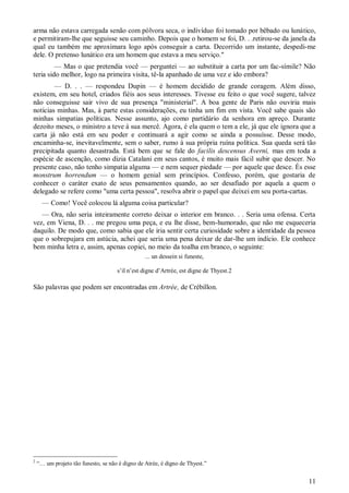 11
arma não estava carregada senão com pólvora seca, o indivíduo foi tomado por bêbado ou lunático,
e permitiram-lhe que seguisse seu caminho. Depois que o homem se foi, D. . .retirou-se da janela da
qual eu também me aproximara logo após conseguir a carta. Decorrido um instante, despedi-me
dele. O pretenso lunático era um homem que estava a meu serviço."
— Mas o que pretendia você — perguntei — ao substituir a carta por um fac-símile? Não
teria sido melhor, logo na primeira visita, tê-la apanhado de uma vez e ido embora?
— D. . . — respondeu Dupin — é homem decidido de grande coragem. Além disso,
existem, em seu hotel, criados fiéis aos seus interesses. Tivesse eu feito o que você sugere, talvez
não conseguisse sair vivo de sua presença "ministerial". A boa gente de Paris não ouviria mais
notícias minhas. Mas, à parte estas considerações, eu tinha um fim em vista. Você sabe quais são
minhas simpatias políticas. Nesse assunto, ajo como partidário da senhora em apreço. Durante
dezoito meses, o ministro a teve à sua mercê. Agora, é ela quem o tem a ele, já que ele ignora que a
carta já não está em seu poder e continuará a agir como se ainda a possuísse. Desse modo,
encaminha-se, inevitavelmente, sem o saber, rumo à sua própria ruína política. Sua queda será tão
precipitada quanto desastrada. Está bem que se fale do facilis descensus Averni, mas em toda a
espécie de ascenção, como dizia Catalani em seus cantos, é muito mais fácil subir que descer. No
presente caso, não tenho simpatia alguma — e nem sequer piedade — por aquele que desce. És esse
monstrum horrendum — o homem genial sem princípios. Confesso, porém, que gostaria de
conhecer o caráter exato de seus pensamentos quando, ao ser desafiado por aquela a quem o
delegado se refere como "uma certa pessoa", resolva abrir o papel que deixei em seu porta-cartas.
— Como! Você colocou lá alguma coisa particular?
— Ora, não seria inteiramente correto deixar o interior em branco. . . Seria uma ofensa. Certa
vez, em Viena, D. . . me pregou uma peça, e eu lhe disse, bem-humorado, que não me esqueceria
daquilo. De modo que, como sabia que ele iria sentir certa curiosidade sobre a identidade da pessoa
que o sobrepujara em astúcia, achei que seria uma pena deixar de dar-lhe um indício. Ele conhece
bem minha letra e, assim, apenas copiei, no meio da toalha em branco, o seguinte:
... un dessein si funeste,
s’il n’est digne d’Artrée, est digne de Thyest.2
São palavras que podem ser encontradas em Artrée, de Crébillon.
2
“… um projeto tão funesto, se não é digno de Atrée, é digno de Thyest.”
 