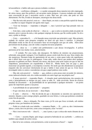 3
tal ascendência: o ladrão sabe que a pessoa roubada o conhece.
— Sim — confirmou o delegado — e o poder conseguido dessa maneira tem sido empregado,
há vários meses, para fins políticos, até um ponto muito perigoso. A pessoa roubada esta cada dia
mais convencida de que é necessário reaver a carta. Mas isso, por certo, não pode ser feito
abertamente. Por fim, levada ao desespero, encarregou-me dessa tarefa.
— Não lhe teria sido possível, creio eu — disse Dupin, em meio a uma perfeita espiral de fumaça
—, escolher ou sequer imaginar um agente mais sagaz.
— Você me lisonjeia — respondeu o delegado —, mas é possível que haja pensado mais ou
menos isso.
— Está claro, como acaba de observar — disse eu —, que a carta se encontra ainda em poder do
ministro, pois é a posse da carta, e não qualquer emprego da mesma, que lhe confere poder. Se ele a
usar, o poder se dissipa.
— Certo — concordou G... — e foi baseado nessa convicção que principiei a agir. Meu primeiro
cuidado foi realizar uma pesquisa completa no hotel em que mora o ministro. A principal
dificuldade reside no fato de ser necessário fazer tal investigação sem que ele saiba. Além disso
preveniram-me do perigo, caso ele venha a suspeitar de nosso propósito.
— Mas — disse eu — o senhor está perfeitamente a par dessas investigações. A polícia
parisiense já fez isso muitas vezes, anteriormente.
— É verdade. Por essa razão, não desesperei. Os hábitos do ministro me proporcionam,
sobretudo, uma grande vantagem. Com freqüência, passa a noite toda fora de casa. Seus criados não
são numerosos. Dormem longe do apartamento de seu amo e, como quase todos são napolitanos,
não é difícil fazer com que se embriaguem. Como sabe, tenho chaves que podem abrir qualquer
aposento ou gabinete em Paris. Durante três meses, não houve uma noite sequer em que eu não me
empenhasse, pessoalmente em esquadrinhar o Hotel D... Minha honra está em jogo e, para
mencionar um grande segredo, a recompensa é enorme. De modo que não abandonarei as pesquisas
enquanto não me convencer inteiramente de que o ladrão é mais astuto do que eu. Creio haver
investigado todos os cantos e esconderijos em que o papel pudesse estar oculto.
— Mas não seria possível — lembrei — que, embora a carta possa estar em poder do ministro,
como indiscutivelmente está, ele a tenha escondido em outro lugar que sua própria casa?
— É pouco provável — respondeu Dupin. - A situação atual, particularíssima, dos assuntos da
corte e principalmente as intrigas em que, como se sabe, D... anda envolvido, fazem da eficácia
imediata do documento — da possibilidade de ser apresentado a qualquer momento — um ponto
quase tão importante quanto a sua posse.
— A possibilidade de ser apresentado? — perguntei.
— O que vale dizer, de ser destruído — disse Dupin.
— É certo — observei. — Não há dúvida de que o documento se encontra nos aposentos do
ministro. Quanto a estar consigo próprio, guardado em seus bolsos, é coisa que podemos considerar
como fora da questão.
— De acordo — disse o delegado. Por duas vezes, já fiz com que fosse revistado, sob minhas
próprias vistas, por batedores de carteiras.
— Podia ter evitado todo esse trabalho — comentou Dupin. — D..., creio eu, não é inteiramente
idiota e, assim, deve ter previsto, como coisa corriqueira, essas “revistas”.
— Não é inteiramente tolo — disse G... —, mas é poeta, o que o coloca não muito distante de um
tolo.
— Certo — assentiu Dupin, após longa e pensativa baforada de seu cachimbo —, embora eu
também seja culpado de certos versos.
— Que tal se nos contasse, com pormenores, como se processou a busca? — sugeri.
 