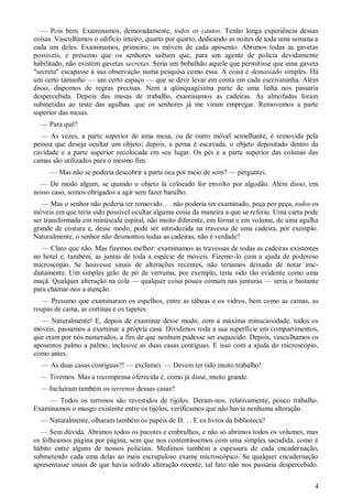 4
— Pois bem. Examinamos, demoradamente, todos os cantos. Tenho longa experiência dessas
coisas. Vasculhamos o edifício inteiro, quarto por quarto, dedicando as noites de toda uma semana a
cada um deles. Examinamos, primeiro, os móveis de cada aposento. Abrimos todas as gavetas
possíveis, e presumo que os senhores saibam que, para um agente de polícia devidamente
habilitado, não existem gavetas secretas. Seria um bobalhão aquele que permitisse que uma gaveta
"secreta" escapasse à sua observação numa pesquisa como essa. A coisa é demasiado simples. Há
um certo tamanho — um certo espaço — que se deve levar em conta em cada escrivaninha. Além
disso, dispomos de regras precisas. Nem a qüinquagésima parte de uma linha nos passaria
despercebida. Depois das mesas de trabalho, examinamos as cadeiras. As almofadas foram
submetidas ao teste das agulhas. que os senhores já me viram empregar. Removemos a parte
superior das mesas.
— Para quê?
— As vezes, a parte superior de uma mesa, ou de outro móvel semelhante, é removida pela
pessoa que deseja ocultar um objeto; depois, a perna é escavada, o objeto depositado dentro da
cavidade e a parte superior recolocada em seu lugar. Os pés e a parte superior das colunas das
camas são utilizados para o mesmo fim.
— Mas não se poderia descobrir a parte oca por meio de som? — perguntei.
— De modo algum, se quando o objeto lá colocado for envolto por algodão. Além disso, em
nosso caso, somos obrigados a agir sem fazer barulho.
— Mas o senhor não poderia ter removido. . . não poderia ter examinado, peça por peça, todos os
móveis em que teria sido possível ocultar alguma coisa da maneira a que se referiu. Uma carta pode
ser transformada em minúscula espiral, não muito diferente, em forma e em volume, de uma agulha
grande de costura e, desse modo, pode ser introduzida na travessa de uma cadeira, por exemplo.
Naturalmente, o senhor não desmontou todas as cadeiras, não é verdade?
— Claro que não. Mas fizemos melhor: examinamos as travessas de todas as cadeiras existentes
no hotel e, também, as juntas de toda a espécie de móveis. Fizemo-lo com a ajuda de poderoso
microscópio. Se houvesse sinais de alterações recentes, não teríamos deixado de notar ime-
diatamente. Um simples grão de pó de verruma, por exemplo, teria sido tão evidente como uma
maçã. Qualquer alteração na cola — qualquer coisa pouco comum nas junturas — seria o bastante
para chamar-nos a atenção.
— Presumo que examinaram os espelhos, entre as tábuas e os vidros, bem como as camas, as
roupas de cama, as cortinas e os tapetes.
— Naturalmente! E, depois de examinar desse modo, com a máxima minuciosidade, todos os
móveis, passamos a examinar a própria casa. Dividimos toda a sua superfície em compartimentos,
que eram por nós numerados, a fim de que nenhum pudesse ser esquecido. Depois, vasculhamos os
aposentos palmo a palmo, inclusive as duas casas contíguas. E isso com a ajuda do microscópio,
como antes.
— As duas casas contíguas?! — exclamei. — Devem ter tido muito trabalho!
— Tivemos. Mas a recompensa oferecida é, como já disse, muito grande.
— Incluíram também os terrenos dessas casas?
— Todos os terrenos são revestidos de tijolos. Deram-nos, relativamente, pouco trabalho.
Examinamos o musgo existente entre os tijolos, verificamos que não havia nenhuma alteração.
— Naturalmente, olharam também os papéis de D. . . E os livros da biblioteca?
— Sem dúvida. Abrimos todos os pacotes e embrulhos, e não só abrimos todos os volumes, mas
os folheamos página por página, sem que nos contentássemos com uma simples sacudida, como é
hábito entre alguns de nossos policiais. Medimos também a espessura de cada encadernação,
submetendo cada uma delas ao mais escrupuloso exame microscópico. Se qualquer encadernação
apresentasse sinais de que havia sofrido alteração recente, tal fato não nos passaria despercebido.
 