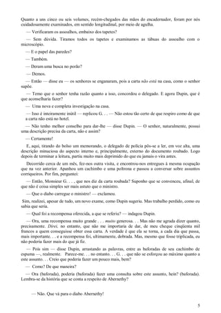 5
Quanto a uns cinco ou seis volumes, recém-chegados das mãos do encadernador, foram por nós
cuidadosamente examinados, em sentido longitudinal, por meio de agulha.
— Verificaram os assoalhos, embaixo dos tapetes?
— Sem dúvida. Tiramos todos os tapetes e examinamos as tábuas do assoalho com o
microscópio.
— E o papel das paredes?
— Também.
— Deram uma busca no porão?
— Demos.
— Então — disse eu — os senhores se enganaram, pois a carta não está na casa, como o senhor
supõe.
— Temo que o senhor tenha razão quanto a isso, concordou o delegado. E agora Dupin, que é
que aconselharia fazer?
— Uma nova e completa investigação na casa.
— Isso é inteiramente inútil — replicou G. . . — Não estou tão certo de que respiro como de que
a carta não está no hotel.
— Não tenho melhor conselho para dar-lhe — disse Dupin. — O senhor, naturalmente, possui
uma descrição precisa da carta, não e assim?
— Certamente!
E, aqui, tirando do bolso um memorando, o delegado de polícia pôs-se a ler, em voz alta, uma
descrição minuciosa do aspecto interno e, principalmente, externo do documento roubado. Logo
depois de terminar a leitura, partiu muito mais deprimido do que eu jamais o vira antes.
Decorrido cerca de um mês, fez-nos outra visita, e encontrou-nos entregues à mesma ocupação
que na vez anterior. Apanhou um cachimbo e uma poltrona e passou a conversar sobre assuntos
corriqueiros. Por fim, perguntei:
— Então, Monsieur G. . . , que nos diz da carta roubada? Suponho que se convenceu, afinal, de
que não é coisa simples ser mais astuto que o ministro.
— Que o diabo carregue o ministro! — exclamou.
Sim, realizei, apesar de tudo, um novo exame, como Dupin sugeriu. Mas trabalho perdido, como eu
sabia que seria.
— Qual foi a recompensa oferecida, a que se referiu? — indagou Dupin.
— Ora, uma recompensa muito grande . . . muito generosa. . . Mas não me agrada dizer quanto,
precisamente. Direi, no entanto, que não me importaria de dar, de meu cheque cinqüenta mil
francos a quem conseguisse obter essa carta. A verdade é que ela se torna, a cada dia que passa,
mais importante. . . e a recompensa foi, ultimamente, dobrada. Mas, mesmo que fosse triplicada, eu
não poderia fazer mais do que já fiz.
— Pois sim — disse Dupin, arrastando as palavras, entre as baforadas de seu cachimbo de
espuma —, realmente. Parece-me. . . no entanto. . . G. . . que não se esforçou ao máximo quanto a
este assunto. . . Creio que poderia fazer um pouco mais, bem?
— Como? De que maneira?
— Ora (baforada), poderia (baforada) fazer uma consulta sobre este assunto, hein? (baforada).
Lembra-se da história que se conta a respeito de Abernethy?
— Não. Que vá para o diabo Abernethy!
 