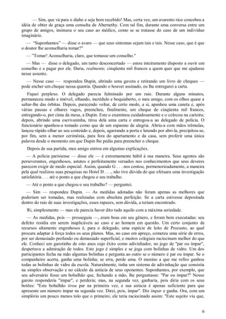 6
— Sim, que vá para o diabo e seja bem recebido! Mas, certa vez, um avarento rico concebeu a
idéia de obter de graça uma consulta de Abernethy. Com tal fim, durante uma conversa entre um
grupo de amigos, insinuou o seu caso ao médico, como se se tratasse do caso de um indivíduo
imaginário.
— “Suponhamos” — disse o avaro — que seus sintomas sejam tais e tais. Nesse caso, que é que
o doutor lhe aconselharia tomar?"
— ”Tomar! Aconselharia, claro, que tomasse um conselho."
— Mas — disse o delegado, um tanto desconcertado — estou inteiramente disposto a ouvir um
conselho e a pagar por ele. Daria, realmente, cinqüenta mil francos a quem quer que me ajudasse
nesse assunto.
— Nesse caso — respondeu Dupin, abrindo uma gaveta e retirando um livro de cheques —
pode encher um cheque nessa quantia. Quando o houver assinado, eu lhe entregarei a carta.
Fiquei perplexo. O delegado parecia fulminado por um raio. Durante alguns minutos,
permaneceu mudo e imóvel, olhando, incrédulo e boquiaberto, o meu amigo, com os olhos quase a
saltar-lhe das órbitas. Depois, parecendo voltar, de certo modo, a si, apanhou uma caneta e, após
várias pausas e olhares vagos, preencheu, finalmente, um cheque de cinqüenta mil francos,
entregando-o, por cima da mesa, a Dupin. Este o examinou cuidadosamente e o colocou na carteira;
depois, abrindo uma escrivaninha, tirou dela uma carta e entregou-a ao delegado de polícia. O
funcionário apanhou-a tomado como que de um espasmo de alegria. Abriu-a com mãos trêmulas,
lançou rápido olhar ao seu conteúdo e, depois, agarrando a porta e lutando por abri-la, precipitou-se,
por fim, sem a menor cerimônia, para fora do apartamento e da casa, sem proferir uma única
palavra desde o momento em que Dupin lhe pediu para preencher o cheque.
Depois de sua partida, meu amigo entrou em algumas explicações.
— A polícia parisiense — disse ele — é extremamente hábil á sua maneira. Seus agentes são
perseverantes, engenhosos, astutos e perfeitamente versados nos conhecimentos que seus deveres
parecem exigir de modo especial. Assim, quando G . . . nos contou, pormenorizadamente, a maneira
pela qual realizou suas pesquisas no Hotel D . . ., não tive dúvida de que efetuara uma investigação
satisfatória . . . até o ponto a que chegou o seu trabalho.
— Até o ponto a que chegou o seu trabalho? — perguntei.
— Sim — respondeu Dupin. — As medidas adotadas não foram apenas as melhores que
poderiam ser tomadas, mas realizadas com absoluta perfeição. Se a carta estivesse depositada
dentro do raio de suas investigações, esses rapazes, sem dúvida, a teriam encontrado.
Ri, simplesmente — mas ele parecia haver dito tudo aquilo com a máxima seriedade.
— As medidas, pois — prosseguiu —, eram boas em seu gênero, e foram bem executadas: seu
defeito residia em serem inaplicáveis ao caso e ao homem em questão. Um certo conjunto de
recursos altamente engenhosos é, para o delegado, uma espécie de leito de Procusto, ao qual
procura adaptar à força todos os seus planos. Mas, no caso em apreço, cometeu uma série de erros,
por ser demasiado profundo ou demasiado superficial, e muitos colegiais raciocinam melhor do que
ele. Conheci um garotinho de oito anos cujo êxito como adivinhador, no jogo de "par ou ímpar",
despertava a admiração de todos. Este jogo é simples e se joga com bolinhas de vidro. Um dos
participantes fecha na mão algumas bolinhas e pergunta ao outro se o número é par ou ímpar. Se o
companheiro acerta, ganha uma bolinha; se erra, perde uma. O menino a que me refiro ganhou
todas as bolinhas de vidro da escola. Naturalmente, tinha um sistema de adivinhação que consistia
na simples observação e no cálculo da astúcia de seus oponentes. Suponhamos, por exemplo, que
seu adversário fosse um bobalhão que, fechando a mão, lhe perguntasse: "Par ou ímpar?" Nosso
garoto responderia "ímpar", e perderia; mas, na segunda vez, ganharia, pois diria com os seus
botões: "Este bobalhão tirou par na primeira vez, e sua astúcia é apenas suficiente para que
apresente um número ímpar na segunda vez. Direi, pois, ímpar". Diz ímpar e ganha. Ora, com um
simplório um pouco menos tolo que o primeiro, ele teria raciocinado assim: "Este sujeito viu que,
 