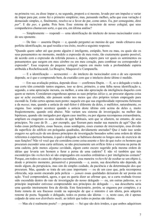 7
na primeira vez, eu disse ímpar e, na segunda, proporá a si mesmo, levado por um impulso a variar
de ímpar para par, como fez o primeiro simplório; mas, pensando melhor, acha que essa variação é
demasiado simples, e, finalmente, resolve-se a favor do par, como antes. Eu, por conseguinte, direi
par”. E diz par, e ganha. Pois bem. Esse sistema de raciocínio de nosso colegial, que seus
companheiros chamavam sorte, o que era, em última análise?
— Simplesmente — respondi — uma identificação do intelecto do nosso raciocinador com o
do seu oponente.
— De fato — assentiu Dupin — e, quando perguntei ao menino de que modo efetuava essa
perfeita identificação, na qual residia o teu êxito, recebi a seguinte resposta:
"Quando quero saber até que ponto alguém é inteligente, estúpido, bom ou mau, ou quais são os
seus pensamentos no momento, modelo a expressão de meu rosto, tão exatamente quanto possível,
de acordo com a expressão da referida pessoa e, depois, espero para ver quais os sentimentos ou
pensamentos que surgem em meu cérebro ou em meu coração, para combinar ou corresponder à
expressão”. Essa resposta do pequeno colegial supera em muito toda a profundidade espúria
atribuída a Rochefoucauld, La Bougive, Maquiavel e Campanella.
— E a identificação — acrescentei — do intelecto do raciocinador com o de seu oponente
depende, se é que o compreendo bem, da exatidão com que o intelecto deste último é medido.
— Em sua avaliação prática, depende disso — confirmou Dupin. — E, se o delegado e toda a
sua corte têm cometido tantos enganos, isso se deve, primeiro, a uma falha nessa identificação e,
segundo, a uma apreciação inexata, ou melhor, a uma não apreciação da inteligência daqueles com
quem se metem. Consideram engenhosas apenas as suas próprias idéias e, ao procurar alguma coisa
que se ache escondida, não pensam senão nos meios que eles próprios teriam empregado para
escondê-la. Estão certos apenas num ponto: naquele em que sua engenhosidade representa fielmente
a da massa; mas, quando a astúcia do mal-feitor é diferente da deles, o malfeitor, naturalmente, os
engana. Isso sempre acontece quando a astúcia deste último está acima da deles e, muito
freqüentemente, quando está abaixo. Não variam seu sistema de investigação; na melhor das
hipóteses, quando são instigados por algum caso insólito, ou por alguma recompensa extraordinária,
ampliam ou exageram os seus modos de agir habituais, sem que se afastem, no entanto, de seus
princípios. No caso de D. . ., por exemplo, que fizeram para mudar sua maneira de agir? Que são
todas essas perfurações, essas buscas, essas sondagens, esses exames de microscópio, essa divisão
da superfície do edifício em polegadas quadradas, devidamente anotadas? Que é tudo isso senão
exagero na aplicação de um desses princípios de investigação baseados sobre uma ordem de idéias
referentes à esperteza humana, à qual o delegado se habituou durante os longos anos de exercício de
suas funções? Não vê você que ele considera como coisa assente o fato de que todos os homens que
procuram esconder uma carta utilizam, se não precisamente um orifício feito a verruma na perna de
uma cadeira, pelo menos alguma cavidade, algum canto escuro sugerido pela mesma ordem de
idéias que levaria um homem a furar a perna de uma cadeira? E não vê também que tais
esconderijos tão recherchés só são empregados em ocasiões ordinárias e por inteligências comuns?
Porque, em todos os casos de objetos escondidos, essa maneira recherché de ocultar-se um objeto é,
desde o primeiro momento, presumível e presumida — e, assim, sua descoberta não depende, de
modo algum, da perspicácia, mas sim do simples cuidado, da paciência e da determinação dos que
procuram. Mas, quando se trata de um caso importante — ou de um caso que, pela recompensa
oferecida, seja assim encarado pela polícia — jamais essas qualidades deixaram de ser postas em
ação. Você compreenderá, agora, o que eu queria dizer ao afirmar que, se a carta roubada tivesse
sido escondida dentro do raio de investigação do nosso delegado — ou, em outras palavras, se o
princípio inspirador estivesse compreendido nos princípios do delegado —, sua descoberta seria
uma questão inteiramente fora de dúvida. Este funcionário, porém, se enganou por completo, e a
fonte remota de seu fracasso reside na suposição de que o ministro é um idiota, pois adquiriu
renome de poeta. Segundo o delegado, todos os poetas são idiotas — e, neste caso, ele é apenas
culpado de uma non distributio medii, ao inferir que todos os poetas são idiotas.
— Mas ele é realmente poeta? — perguntei. — Sei que são dois irmãos, e que ambos adquiriram
 