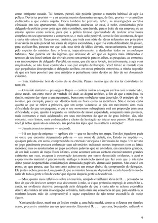9
como intrigante ousado. Tal homem, pensei, não poderia ignorar a maneira habitual de agir da
polícia. Devia ter previsto — e os acontecimentos demonstraram que, de fato, previra — os assédios
disfarçados a que estaria sujeito. Devia também ter previsto, refleti, as investigações secretas
efetuadas em seu apartamento. Suas freqüentes ausências de casa, à noite, consideradas pelo
delegado de polícia como coisa que viria contribuir, sem dúvida, para o êxito de sua empresa, eu as
encarei apenas como astúcia, para que a polícia tivesse oportunidade de realizar urna busca
completa em seu apartamento e convencer-se, o mais cedo possível, como de fato aconteceu, de que
a carta não estava lá. Pareceu-me, também, que toda essa série de idéias referentes aos princípios
invariáveis da ação policial nos casos de objetos escondidos, e que tive certa dificuldade, há pouco,
para explicar-lhe, pareceu-me que toda essa série de idéias deveria, necessariamente, ter passado
pelo espírito do ministro. Isso o levaria, imperativamente. a desdenhar todos os esconderijos
habituais. Não poderia ser tão ingênuo que deixasse de ver que os lugares mais intrincados e
remotos de seu hotel seriam tão visíveis como um armário para os olhos, as pesquisas, as verrumas
e os microscópios do delegado. Percebi, em suma, que ele seria levado, instintivamente, a agir com
simplicidade, se não fosse conduzido a isso por simples deliberação. Você talvez se recorde com
que gargalhadas desesperadas o delegado acolheu, em nossa primeira entrevista, a minha sugestão
de que era bem possível que esse mistério o perturbasse tanto devido ao fato de ser demasiado
evidente.
— Sim, lembro-me bem de como ele se divertiu. Pensei mesmo que ele iria ter convulsões de
tanto rir.
— O mundo material — prosseguiu Dupin — contém muitas analogias estritas com o imaterial e,
desse modo, um certo matiz de verdade foi dado ao dogma retórico, a fim de que a metáfora, ou
símile, pudesse dar vigor a um argumento, bem como embelezar uma descrição. O princípio da vis
inertiae, por exemplo, parece ser idêntico tanto na física como na metafísica. Não é menos certo
quanto ao que se refere à primeira, que um corpo volumoso se põe em movimento com mais
dificuldade do que um pequeno, e que o seu momentum subseqüente está em proporção com essa
dificuldade, e que, quanto à segunda, os intelectos de maior capacidade, conquanto mais potentes,
mais constantes e mais acidentados em seus movimentos do que os de grau inferior, são, não
obstante, mais lentos, mais embaraçados e cheios de hesitação ao iniciar seus passos. Mais ainda:
você já notou quais são os anúncios, nas portas das lojas, que mais atraem a atenção?
— Jamais pensei no assunto — respondi.
— Há um jogo de enigmas — replicou ele — que se faz sobre um mapa. Um dos jogadores pede
ao outro que encontre determinada palavra — um nome de cidade, rio, Estado ou império —,
qualquer palavra, em suma, compreendida na extensão variegada e intrincada do mapa. Um novato
no jogo geralmente procura embaraçar seus adversários indicando nomes impressos com as letras
menores; mas os acostumados ao jogo escolhem palavras que se estendem, em caracteres grandes,
de um lado a outro do mapa. Estes últimos, como acontece com os cartazes excessivamente grandes
existentes nas ruas, escapam à observação justamente por serem demasiado evidentes, e aqui o
esquecimento material é precisamente análogo à desatenção moral que faz com que o intelecto
deixe passar despercebidas considerações demasiado palpáveis, demasiado patentes. Mas esse é um
ponto, ao que parece, que fica um tanto acima ou um pouco abaixo da compreensão do delegado.
Ele jantais achou provável, ou possível, que o ministro houvesse depositado a carta bem debaixo do
nariz de toda a gente a fim de evitar que alguma daquela gente a descobrisse.
— Mas, quanto mais refletia eu sobre a temerária, arrojada e brilhante idéia de D. . . pensando no
fato de que ele devia ter sempre esse documento à mão, se é que pretendia empregá-lo com êxito e,
ainda, na evidência decisiva conseguida pelo delegado de que a carta não se achava escondida
dentro dos limites de uma investigação ordinária, tanto mais me convencia de que, para ocultá-la, o
ministro lançara mão do compreensível e sagaz expediente de não tentar escondê-la de modo
algum.
"Convencido disso, muni-me de óculos verdes e, uma bela manhã, como se o fizesse por simples
acaso, procurei o ministro em seu apartamento. Encontrei D. . . em casa, bocejando, vadiando e
 