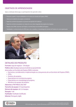 OBJETIVOS DE APRENDIZAGEM
Após a realização deste jogo, os participantes irão aprender sobre:


» Processos, papéis e responsabilidades do Escritório de Gestão de Projetos (PMO)

» Sistemas de relatórios de projeto consistentes

» Papel do escritório de projetos no processo de gestão de mudanças

» Papel do escritório de projetos na criação de uma visão integrada dos projetos da empresa

» Relação entre PMO, Gerentes de Projeto e Comitê Diretor de Portfólio de Projetos

» Habilidades e conhecimentos do PMO para criar e atualizar a metodologia de Gestão de Projetos em uma organização




DETALHES DO PRODUTO
Formato: Jogo de negócios – Simulação
Público-alvo: Qualquer pessoa envolvida ou que pretenda
desenvolver um Escritório de Projetos (PMO), incluindo:
  » Executivos, considerando a implementação ou o lançamento de um Escritório de Projetos (PMO),
  » CPOs,
  » Gestores de projetos,
  » Especialistas em controle de projetos,
  » Especialistas em metodologia de projetos,
  » Membros de equipes de projetos.
Aderente a: PMI PMBoK, OGC MSP
Tamanho da equipe: 8-16 participantes
Número de equipes: de 2 a 4 equipes
Duração: 1 dia
Facilitador:
Idiomas: Português, Inglês



                                                                                         © PM Learning Inc. Todos os direitos reservados.
                                      3GEN (www.3gen.com.br) – Parceiro PM Learning no Brasil e em países africanos de língua portuguesa.
 