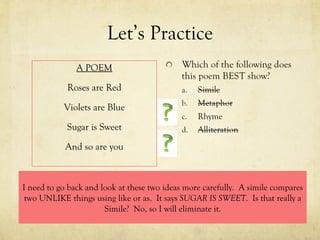 Let’s Practice A POEM Roses are Red Violets are Blue Sugar is Sweet And so are you I need to go back and look at these two ideas more carefully.  A simile compares two UNLIKE things using like or as.  It says  SUGAR IS SWEET .  Is that really a Simile?  No, so I will eliminate it. 