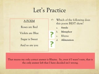 Let’s Practice A POEM Roses are Red Violets are Blue Sugar is Sweet And so are you That means my only correct answer is Rhyme.  So, even if I wasn’t sure, that is the only answer left that I have decided isn’t wrong. 