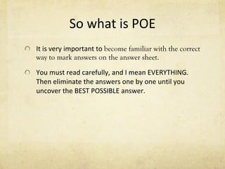 So what is POE It is very important to  become familiar with the correct way to mark answers on the answer sheet.  You must read carefully, and I mean EVERYTHING.  Then eliminate the answers one by one until you uncover the BEST POSSIBLE answer. 