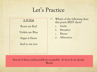 Let’s Practice A POEM Roses are Red Violets are Blue Sugar is Sweet And so are you Which of the following does this poem BEST show? Simile Metaphor Rhyme Alliteration Several of these could possibly be acceptable.  So how do we decide.  Watch 