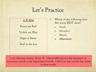 Let’s Practice A POEM Roses are Red Violets are Blue Sugar is Sweet And so are you I can eliminate answer choice ‘d’.  I know alliteration is the repetition of  consonant sounds at the beginning of words.  I don’t see any sounds that repeat in these words.  