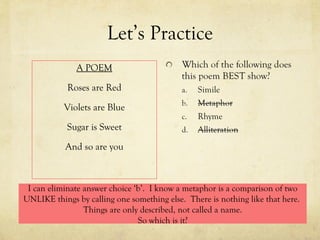 Let’s Practice A POEM Roses are Red Violets are Blue Sugar is Sweet And so are you I can eliminate answer choice ‘b’.  I know a metaphor is a comparison of two UNLIKE things by calling one something else.  There is nothing like that here.  Things are only described, not called a name. So which is it? 