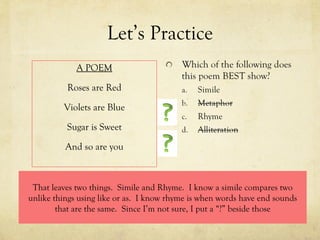 Let’s Practice A POEM Roses are Red Violets are Blue Sugar is Sweet And so are you That leaves two things.  Simile and Rhyme.  I know a simile compares two unlike things using like or as.  I know rhyme is when words have end sounds that are the same.  Since I’m not sure, I put a “?” beside those 