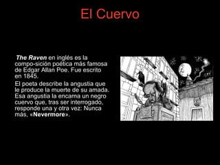 The Raven en inglés es la
compo-sición poética más famosa
de Edgar Allan Poe. Fue escrito
en 1845.
El poeta describe la angustia que
le produce la muerte de su amada.
Esa angustia la encarna un negro
cuervo que, tras ser interrogado,
responde una y otra vez: Nunca
más, «Nevermore».
El Cuervo
 