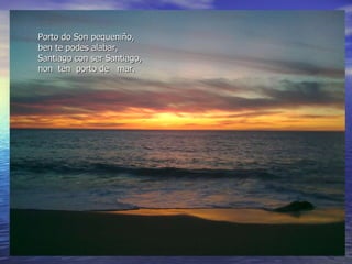Porto do Son pequeniño, ben te podes alabar, Santiago con ser Santiago, non  ten  porto de  mar. 