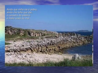 Aínda que miña nai  é  pobre, a í nda che teño que dar, o canastro do pateiro, e mailo cesto do mar. 