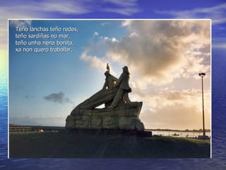 Teño lanchas teño redes,  teño sardiñas no mar, teño unha nena bonita, xa non quero traballar. 