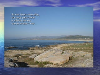 Ao  mar foron meus ollos,  por auga para chorar e viñeron sen ela,  que se secaba o mar. 