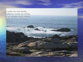 As ondas do mar bravío, estr é lanse contra as rochas, as í  se estrelan   meus beizos, dando bicos na t ú a boca. 