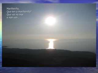Mariñeiriño, Que ten o mariñeiriño? Que vai no mar e non ven . 