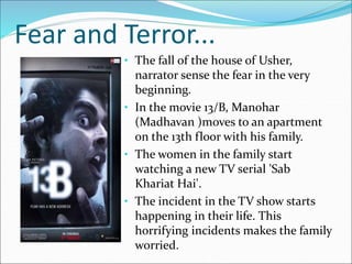 Fear and Terror...
• The fall of the house of Usher,
narrator sense the fear in the very
beginning.
• In the movie 13/B, Manohar
(Madhavan )moves to an apartment
on the 13th floor with his family.
• The women in the family start
watching a new TV serial 'Sab
Khariat Hai'.
• The incident in the TV show starts
happening in their life. This
horrifying incidents makes the family
worried.
 