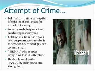 Attempt of Crime...
• Political corruption eats up the
life of a lot of public just for
the sake of money.
• So many such deep relations
are destroyed every year.
• Relation of a father-son has a
very deep connectedness be it
the case of a decorated guy or a
common man.
• "NIRMAL" who exposes
everything to it's truth value.
• He should awaken the
"JANTA" by their power and
strengthen.
 