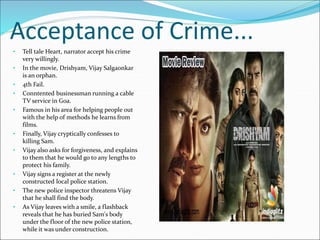 Acceptance of Crime...
• Tell tale Heart, narrator accept his crime
very willingly.
• In the movie, Drishyam, Vijay Salgaonkar
is an orphan.
• 4th Fail.
• Conntented businessman running a cable
TV service in Goa.
• Famous in his area for helping people out
with the help of methods he learns from
films.
• Finally, Vijay cryptically confesses to
killing Sam.
• Vijay also asks for forgiveness, and explains
to them that he would go to any lengths to
protect his family.
• Vijay signs a register at the newly
constructed local police station.
• The new police inspector threatens Vijay
that he shall find the body.
• As Vijay leaves with a smile, a flashback
reveals that he has buried Sam's body
under the floor of the new police station,
while it was under construction.
 