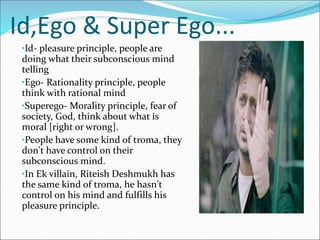 Id,Ego & Super Ego...
•Id- pleasure principle, people are
doing what their subconscious mind
telling
•Ego- Rationality principle, people
think with rational mind
•Superego- Morality principle, fear of
society, God, think about what is
moral [right or wrong].
•People have some kind of troma, they
don't have control on their
subconscious mind.
•In Ek villain, Riteish Deshmukh has
the same kind of troma, he hasn't
control on his mind and fulfills his
pleasure principle.
 