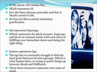  In the movie, Dil Chahta Hai...
 Akash represents Id.
 Id is the basic pleasure principle and that is
Akash's motto in life.
 He lives his life to satisfy immediate
gratification.
 Sid represents Superego.
 Which represents the ideal scenario. Superego
and Id are at constant battle with each other of
fulfilling your immediate desire and doing the
right thing.
 Sameer represents Ego.
 The ego has to constantly struggle to find the
ideal point between Id and superego. Which is
what Sameer does, in trying to patch things up
between Akash and Siddharth.
 These three characters represent one's state of
mind.
 