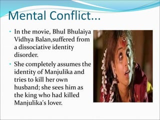 Mental Conflict...
• In the movie, Bhul Bhulaiya
Vidhya Balan,suffered from
a dissociative identity
disorder.
• She completely assumes the
identity of Manjulika and
tries to kill her own
husband; she sees him as
the king who had killed
Manjulika's lover.
 