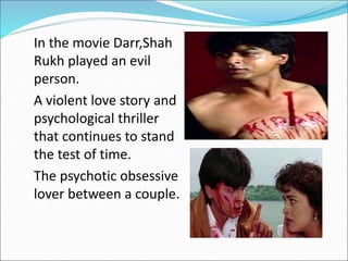  In the movie Darr,Shah
Rukh played an evil
person.
 A violent love story and
psychological thriller
that continues to stand
the test of time.
 The psychotic obsessive
lover between a couple.
 