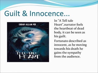 Guilt & Innocence...
In "A Tell tale
Heart",narrator feels
the heartbeat of dead
body, it can be seen as
his guilt.
Fortunato described as
innocent, as he moving
towards his death he
gains the sympathy
from the audience.
 