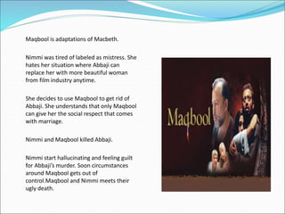 • Maqbool is adaptations of Macbeth.
• Nimmi was tired of labeled as mistress. She
hates her situation where Abbaji can
replace her with more beautiful woman
from film industry anytime.
• She decides to use Maqbool to get rid of
Abbaji. She understands that only Maqbool
can give her the social respect that comes
with marriage.
• Nimmi and Maqbool killed Abbaji.
• Nimmi start hallucinating and feeling guilt
for Abbaji’s murder. Soon circumstances
around Maqbool gets out of
control.Maqbool and Nimmi meets their
ugly death.
 