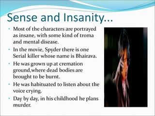 Sense and Insanity...
• Most of the characters are portrayed
as insane, with some kind of troma
and mental disease.
• In the movie, Spyder there is one
Serial killer whose name is Bhairava.
• He was grown up at cremation
ground,where dead bodies are
brought to be burnt.
• He was habituated to listen about the
voice crying.
• Day by day, in his childhood he plans
murder.
 
