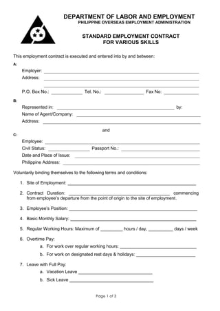 DEPARTMENT OF LABOR AND EMPLOYMENT
                                 PHILIPPINE OVERSEAS EMPLOYMENT ADMINISTRATION


                                   STANDARD EMPLOYMENT CONTRACT
                                         FOR VARIOUS SKILLS

This employment contract is executed and entered into by and between:
A:
     Employer:
     Address:


     P.O. Box No.:                  Tel. No.:                       Fax No:
B:
     Represented in:                                                           by:
     Name of Agent/Company:
     Address:

                                                and
C:
     Employee:
     Civil Status:                      Passport No.:
     Date and Place of Issue:
     Philippine Address:

Voluntarily binding themselves to the following terms and conditions:

     1. Site of Employment: ____________________________________________________

     2. Contract Duration: _________________________________________ commencing
        from employee’s departure from the point of origin to the site of employment.

     3. Employee’s Position: ____________________________________________________

     4. Basic Monthly Salary: ___________________________________________________

     5. Regular Working Hours: Maximum of _________ hours / day, __________ days / week

     6. Overtime Pay:
                a. For work over regular working hours: _______________________________
                b. For work on designated rest days & holidays: ________________________

     7. Leave with Full Pay:
                a. Vacation Leave ______________________________
                b. Sick Leave __________________________________


                                          Page 1 of 3
 