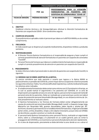 |
PROCEDIMIENTO OPERATIVO ESTANDAR
POE xxx
PROCEDIMIENTO PARA LA ATENCIÓN
FARMACÉUTICA EN PACIENTES CON
SOSPECHA DE CORONAVIRUS “COVID 19”
FECHA DE EMISIÓN: PRÓXIMA REVISIÓN: N° DE VERSIÓN :
1
PÁGINAS:
8
1
[Fecha]
1. OBJETIVO
Establecer criterios técnicos y de bioseguridad para efectuar la Atención Farmacéutica de
Pacientes con sospecha de COVID- 19 en condiciones seguras.
2. CAMPO DE APLICACIÓN
El procedimientoes aplicable a todo el personal que labora en la BOTICA XXXXXy es de estricto
cumplimiento.
3. FRECUENCIA
En toda ocasión que se dispense y/o expenda medicamentos, dispositivos médicos y productos
sanitarios.
4. RESPONSABILIDADES
 El Director Técnico Químico Farmacéutico es el responsable de asegurar y hacer cumplir el
correcto procedimientode atenciónfarmacéutica en pacientes con sospecha de coronavirus
“Covid19”.
 Personal Técnicode Farmacia que laboraen establecimientofarmacéuticoesresponsablede
cumplir el correcto procedimiento de atención en pacientes con sospecha de Covid 19.
5. PROCEDIMIENTO
Se debe informara todo el personal sobre la atenciónde pacientesconsospechade Covid19, lo
siguiente:
5.1 MEDIDAS QUE SE DEBEN ADOPTAR EN LA BOTICA.
Es preciso considerar que todo paciente o usuario que ingresa a la Botica XXXXX es
potencialmente unportadordel COVID19,y tenermayoralertasi el paciente ofamiliarpresenta
lossiguientessíntomas:Fiebre,TosyDisnea(dificultadrespiratoria),osolicitamedicamentospara
los síntomas antes indicados.
 El establecimientoFarmacéuticodebecontarcomomínimocon(1) Termómetroinfrarrojo, en
la cual se puede realizar el seguimiento a los pacientes con COVID19, en la zona de
dispensacióny/oexpendio cercanaala zona de ingreso,paraasí evitarlaexposicióntantodel
personal como de los pacientes. Debe ser realizado por un personal que cuente con todo el
equipo de protección personal desechable (Bioseguridad), en una distancia mínima de 1m.
Este procedimiento se realizará a diario.
 El Químico Farmacéutico y los Técnicos de Farmacia deben contar obligatoriamente con
equipo de protección personal desechable (Bioseguridad): mandil o chaqueta manga larga,
Mascarilla con Respirador N95, guantes descartables, jabón líquido y alcohol gel 70°.
Asimismo,durantesupermanenciaenel establecimientofarmacéutico,ningúnpersonal debe
portar aretes, anillos, brazaletes, relojesu otro objeto innecesario,ya que estos son difíciles
de desinfectar y pueden constituir un medio de contagio.
 El personal tanto Químico Farmacéutico como personal Técnico, realizarán un seguimiento
diario, sobre su sintomatología, y lo plasmarán en un cuadro general, para así evitar la
propagacióndel COVID19,y se encontraráun personal afectadodarle atenciónrápidamente.
 En el área de dispensación, previamente se debe delimitar la zona donde se va a ubicar el
 