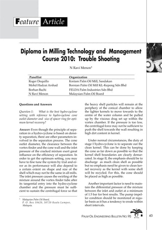 PALM OIL ENGINEERING BULLETIN NO. 95 45
Feature Article
Diploma in Milling Technology and Management
Course 2010: Trouble Shooting
N Ravi Menon*
*	 Malaysian Palm Oil Board,
	 P. O. Box 10620, 50720 Kuala Lumpur,	
Malaysia.
Questions and Answers
Question 1: 	 What is the best hydro-cyclone
setting with reference to hydro-cyclone cone
outlet diameter and size of spacer ring for opti-
mum kernel recovery?
Answer: Even though the principle of sepa-
ration in a hydro-cyclone is based on densi-
ty separation, there are other parameters in-
volved in the separation process. The cone
outlet diameter, the clearance between the
vortex finder and the cone wall and the inlet
pressure of the cracked mixture exert great
influence on the efficiency of separation. In
order to get the optimum setting, you may
have to fine tune the system by trial and er-
ror as its performance will also depend to
a certain extent on shape and size of the
shell which may not be the same in all mills.
The inlet pressure causes the swirling of the
mixture around the vortex finder tube after
its tangential entry into the hydro-cyclone
chamber and the pressure must be suffi-
cient to sustain the centrifugal force so that
Panellist Organization
Roger Dequillo Kretam Palm Oil Mill, Sandakan
Mohd Hadzai Arshad Bornian Palm Oil Mill KL-Kepong Sdn Bhd
Borhan Bachi FELDA Palm Industries Sdn Bhd
N Ravi Menon Malaysian Palm Oil Board
the heavy shell particles will remain at the
periphery of the conical chamber to allow
the lighter kernels to move towards to the
centre of the water column and be pulled
up by the viscous drag set up within the
vortex chamber. If the pressure is too low,
the centrifugal force may not be sufficient to
push the shell towards the wall resulting in
high dirt content in kernel.
Under normal circumstances, the duty of
stage I hydro-cyclone is to separate out the
clean kernel. This can be done by keeping
the cone as far down as possible so that the
kernel shell boundaries are clearly demar-
cated. In stage II, the emphasis should be to
discharge as much clean shell as possible
but no emphasis need be given to clean ker-
nel recovery as the kernel with some shell
will be recycled. For this, the cone should
be placed as high as possible.
Another important factor is need to main-
tain the differential pressure of the mixture
between the inlet and outlet at a minimum
of 1.5 bar for best results. The pump impel-
ler condition should be monitored at regu-
lar basis as it has a tendency to erode within
short intervals.
 