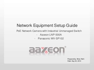 Network Equipment Setup Guide
PoE Network Camera with Industrial Unmanaged Switch
              - Aaxeon LNP-500A
             - Panasonic WV-SP102




                                        Prepared by: Brian Roth
                                        Date: Aug 22, 2012
 