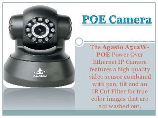 The Agasio A512W-
POE Power Over
Ethernet IP Camera
features a high quality
video sensor combined
with pan, tilt and an
IR Cut Filter for true
color images that are
not washed out.
 