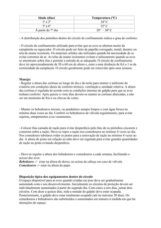 Idade (dias) Temperatura (ºC)
1º e 2º 34º C
3º a 6º 32º C
À partir do 7º dia 28º – 30º C
- A distribuição dos pintinhos dentro do círculo de confinamento indica o grau de conforto;
- O círculo de confinamento utilizado para evitar que as aves se afastem muito da
campânula ou aquecedor. O círculo pode ser feito de papelão corrugado, metal, duratex ou
tela de arame resistente. Os materiais sólidos são utilizados quando há necessidade de se
evitar correntes de ar. As telas de arame resistentes evitam o sufocamento quando as aves
se amontoam sobre elas e permite a entrada de ar adequada. O círculo de confinamento
deve ter aproximadamente de 50 a 60 cm de altura e, estar a uma distância de 0,6 a 1 m da
extremidade da campânula. O círculo geralmente pode ser removido após uma semana.
Manejo:
- Regular a altura das cortinas ao longo do dia e da noite para manter o ambiente do
criatório em condições ideais de conforto térmico, ventilação e umidade relativa. A altura
das cortinas é regulada de acordo com as condições internas do galpão para que as aves
tenham conforto. Após quinze a vinte dias devem-se manter as cortinas abaixadas, a não
ser em momento de frio e ou chuvas de vento.
- Manter os bebedouros iniciais, ou pendulares sempre limpos e com água fresca no
mínimo duas vezes ao dia. Conferir os bebedouros de válvula regularmente, para evitar
sujeiras, entupimentos e/ou vazamentos.
- Colocar fina camada de ração para evitar desperdício pelo fato de os pintinhos ciscarem e
comerem sobre a ração. Deve-se repor a ração nos comedouros no mínimo 4 vezes ao dia.
Nos comedouro tubulares rodar os pratos para a renovação de ração no mínimo 4 vezes ao
dia. A altura do prato em relação ao tubo deve ser regulada para evitar grandes quantidades
de ração no prato evitando desperdício.
- Deve-se regular a altura dos bebedouros e comedouros a cada semana, facilitando o
acesso das aves:
Bebedouro -> estar na altura do dorso, ou acima da cabeça em caso de válvula.
Comedouros -> estar na altura do papo.
Disposição típica dos equipamentos dentro do círculo
O espaço disponível para as aves quando criadas em piso deve ser gradualmente
aumentado com o seu desenvolvimento. Inicialmente os círculos de proteção devem ser
individualmente aumentados à partir do segundo dia. Com cinco a seis dias, juntar dois
círculos. Com doze a quinze dias, toda a metade do galpão deve estar ocupada.
Posteriormente, o galpão deve estar totalmente ocupado (até no máximo 20 dias). Os
comedouros e bebedouros são substituídos e aumentados em número à medida em que há
alterações de espaço.
 